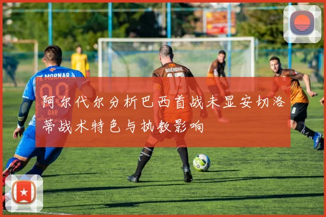 阿尔代尔分析巴西首战未显安切洛蒂战术特色与执教影响