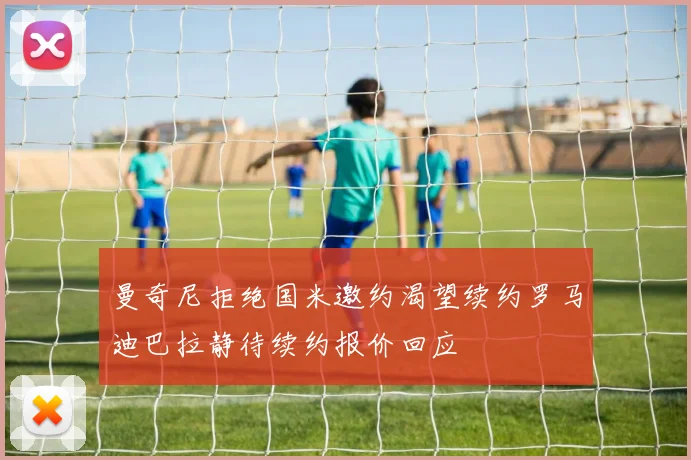 曼奇尼拒绝国米邀约渴望续约罗马迪巴拉静待续约报价回应