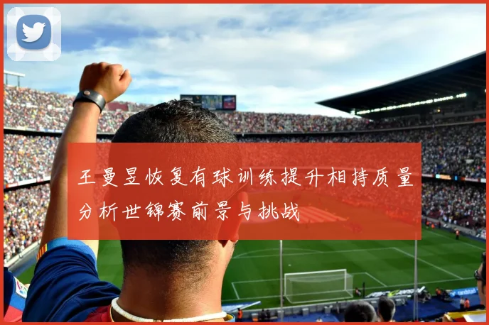 王曼昱恢复有球训练提升相持质量分析世锦赛前景与挑战