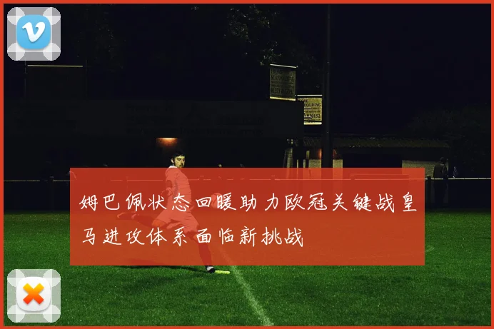 姆巴佩状态回暖助力欧冠关键战皇马进攻体系面临新挑战