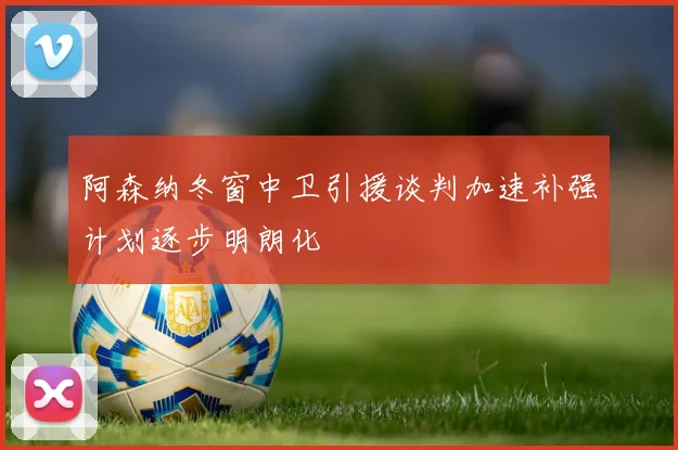 阿森纳冬窗中卫引援谈判加速补强计划逐步明朗化