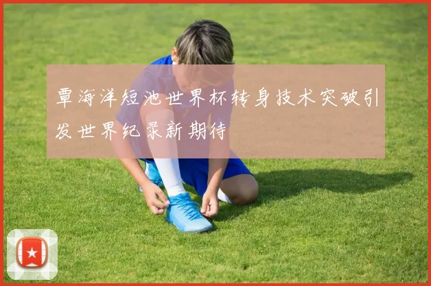 覃海洋短池世界杯转身技术突破引发世界纪录新期待