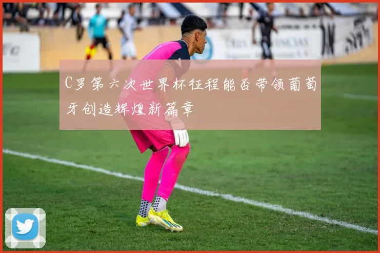 C罗第六次世界杯征程能否带领葡萄牙创造辉煌新篇章