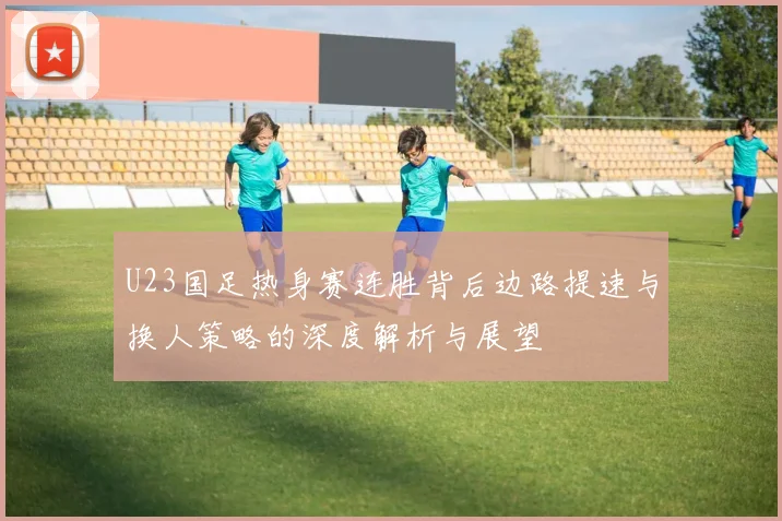 U23国足热身赛连胜背后边路提速与换人策略的深度解析与展望