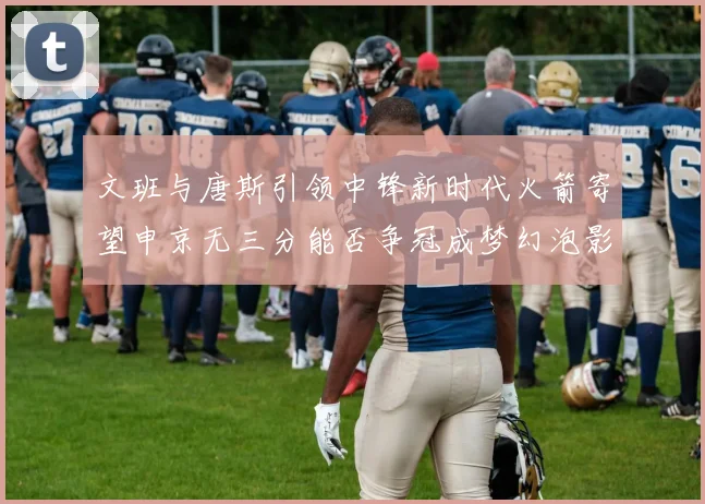 文班与唐斯引领中锋新时代火箭寄望申京无三分能否争冠成梦幻泡影