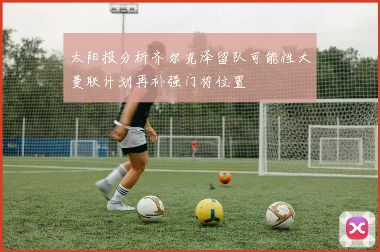 太阳报分析齐尔克泽留队可能性大曼联计划再补强门将位置
