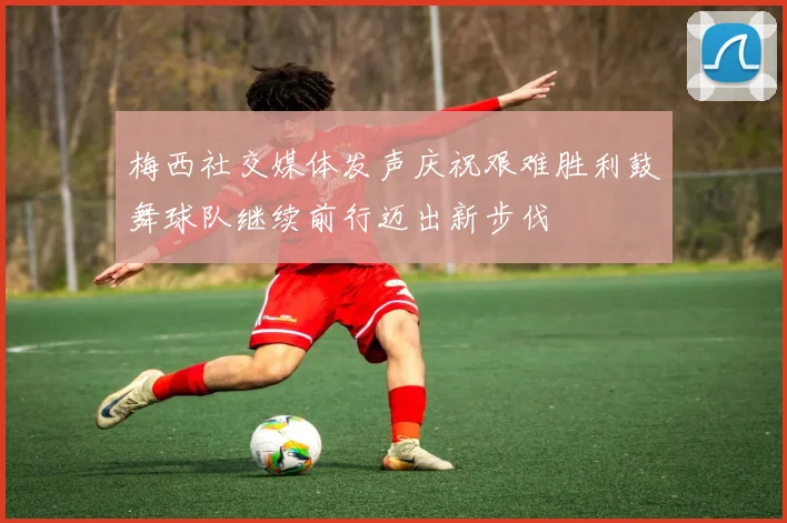 梅西社交媒体发声庆祝艰难胜利鼓舞球队继续前行迈出新步伐