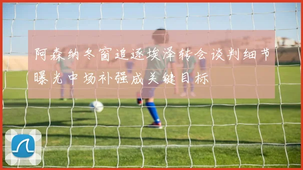 阿森纳冬窗追逐埃泽转会谈判细节曝光中场补强成关键目标