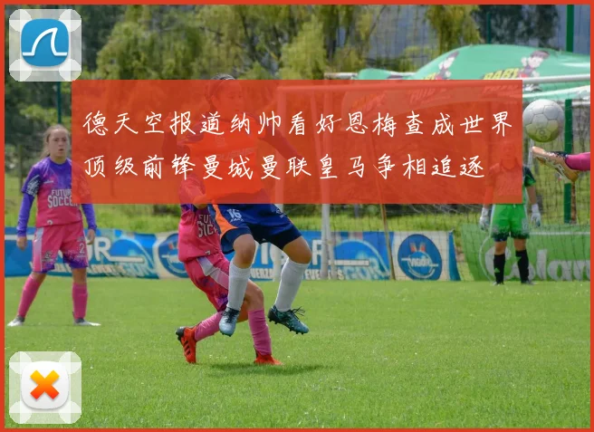 德天空报道纳帅看好恩梅查成世界顶级前锋曼城曼联皇马争相追逐