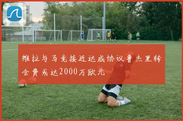 维拉与马竞接近达成协议鲁杰里转会费或达2000万欧元
