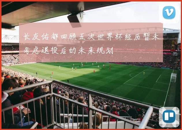 长友佑都回顾五次世界杯经历暂未考虑退役后的未来规划