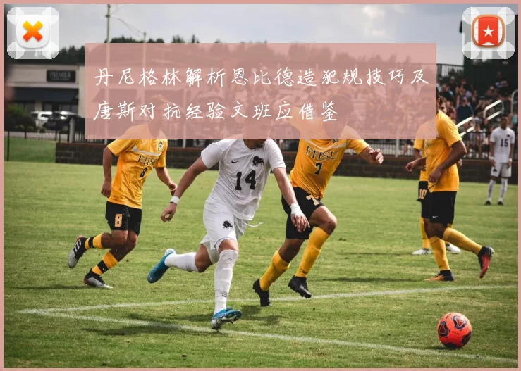 丹尼格林解析恩比德造犯规技巧及唐斯对抗经验文班应借鉴