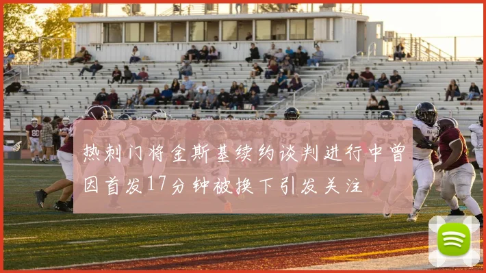 热刺门将金斯基续约谈判进行中曾因首发17分钟被换下引发关注