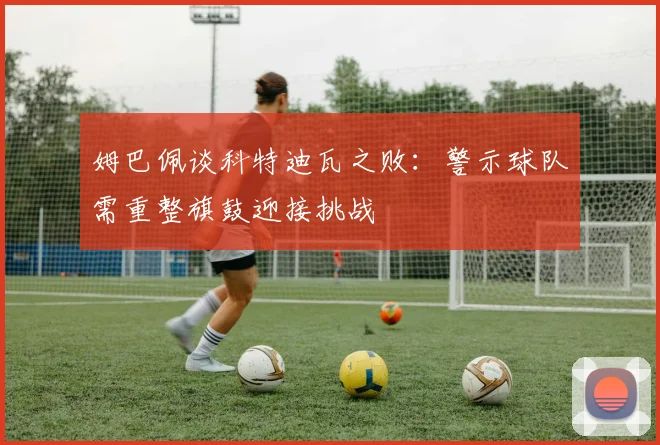 姆巴佩谈科特迪瓦之败：警示球队需重整旗鼓迎接挑战