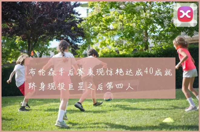 布伦森季后赛表现惊艳达成40成就跻身现役巨星之后第四人