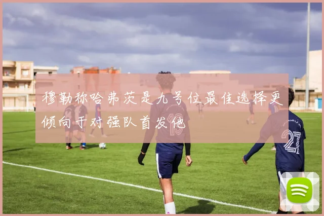 穆勒称哈弗茨是九号位最佳选择更倾向于对强队首发他