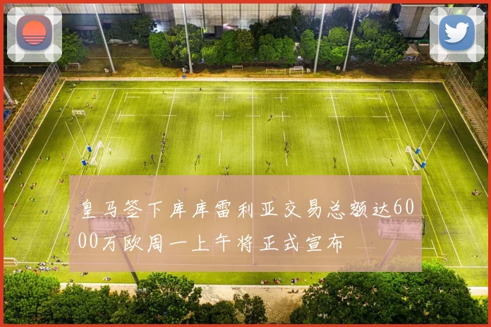 皇马签下库库雷利亚交易总额达6000万欧周一上午将正式宣布