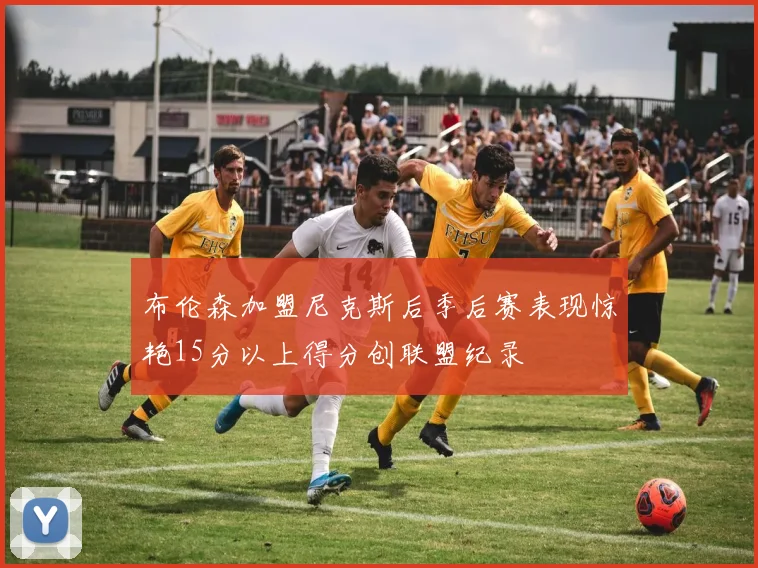 布伦森加盟尼克斯后季后赛表现惊艳15分以上得分创联盟纪录